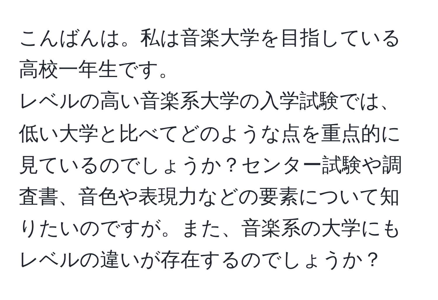 こんばんは。私は音楽大学を目指している高校一年生です。  
レベルの高い音楽系大学の入学試験では、低い大学と比べてどのような点を重点的に見ているのでしょうか？センター試験や調査書、音色や表現力などの要素について知りたいのですが。また、音楽系の大学にもレベルの違いが存在するのでしょうか？