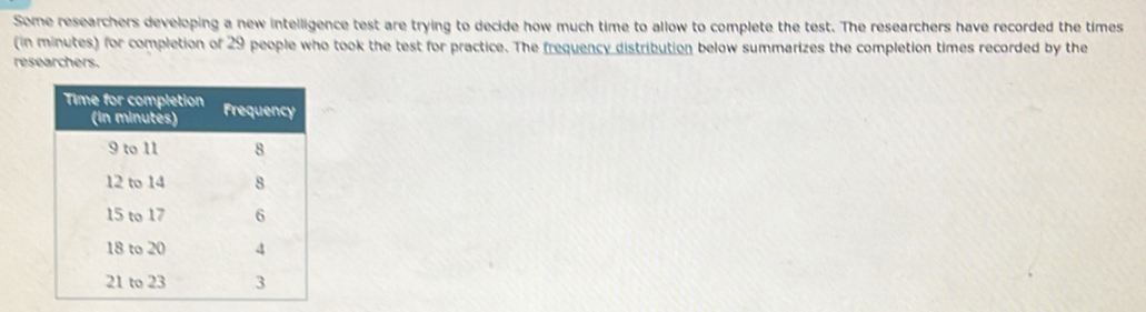 Some researchers developing a new intelligence test are trying to decide how much time to allow to complete the test. The researchers have recorded the times 
(in minutes) for completion of 29 people who took the test for practice. The frequency distribution below summarizes the completion times recorded by the 
researchers.