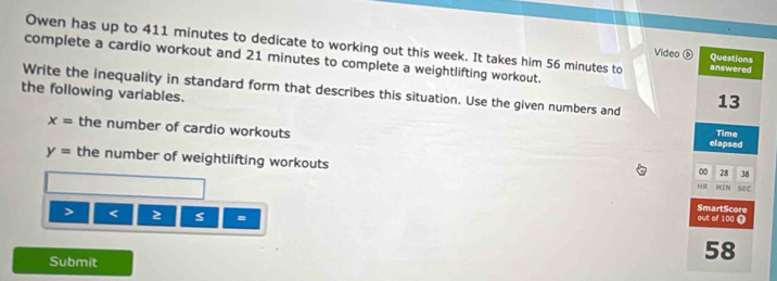 Owen has up to 411 minutes to dedicate to working out this week. It takes him 56 minutes to answered 
Video ⑥ Questions 
complete a cardio workout and 21 minutes to complete a weightlifting workout. 
Write the inequality in standard form that describes this situation. Use the given numbers and 13
the following variables.
x= the number of cardio workouts elapsed 
Time
y= the number of weightlifting workouts 
00 28 38
H MIN SeC 
> < 
= 
out of  100 Ω SmartScore 
Submit
58