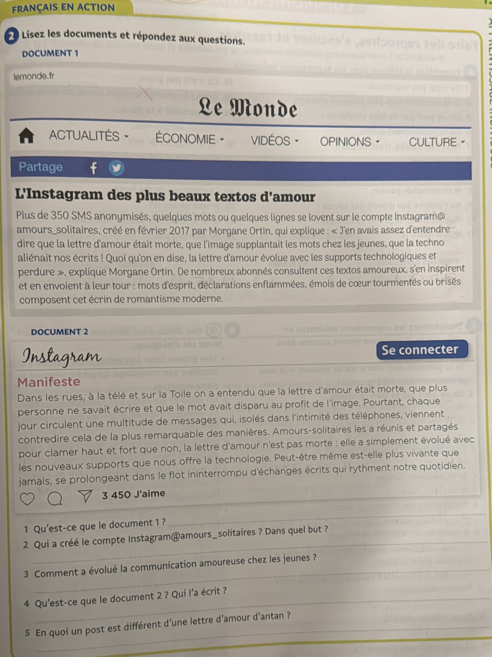 français en action
20 Lisez les documents et répondez aux questions.
DOCUMENT 1
lemonde.fr
Le Monde
ACTUALITÉS · ÉCONOMIE ·      VIDÉOS OPINIONS CULTURE。
Partage
L'Instagram des plus beaux textos d'amour
Plus de 350 SMS anonymisés, quelques mots ou quelques lignes se lovent sur le compte Instagram@
amours_solitaires, créé en février 2017 par Morgane Ortin, qui explique : « J'en avais assez d'entendre
dire que la lettre d'amour était morte, que l'image supplantait les mots chez les jeunes, que la techno
aliénait nos écrits ! Quoi qu'on en dise, la lettre d'amour évolue avec les supports technologiques et
perdure », explique Morgane Ortin. De nombreux abonnés consultent ces textos amoureux, s'en inspirent
et en envoient à leur tour : mots d'esprit, déclarations enflammées, émois de cœur tourmentés ou brisés
composent cet écrin de romantisme moderne.
DOCUMENT 2
Instagram
Se connecter
Manifeste
Dans les rues, à la télé et sur la Toile on a entendu que la lettre d'amour était morte, que plus
personne ne savait écrire et que le mot avait disparu au profit de l'image. Pourtant, chaque
jour circulent une multitude de messages qui, isolés dans l'intimité des téléphones, viennent .
contredire cela de la plus remarquable des manières. Amours-solitaires les a réunis et partagés
pour clamer haut et fort que non, la lettre d'amour n'est pas morté : elle a simplement évolué avec
les nouveaux supports que nous offre la technologie. Peut-être même est-elle plus vivante que
jamais, se prolongeant dans le flot ininterrompu d'échanges écrits qui rythment notre quotidien.
3 450 J'aime
_
1 Qu'est-ce que le document 1 ?
_
_
2 Qui a créé le compte Instagram@amours_solitaires ? Dans quel but ?
_
3 Comment a évolué la communication amoureuse chez les jeunes ?
4 Qu'est-ce que le document 2 ? Qui l’a écrit ?
5 En quoi un post est différent d’une lettre d’amour d’antan ?