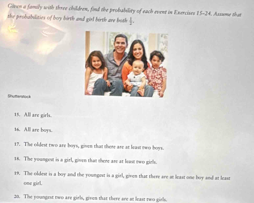 Given a family with three children, find the probability of each event in Exercises 15-24. Assume that 
the probabilities of boy birth and girl birth are both  1/2 . 
Shutterstock 
15. All are girls. 
16. All are boys. 
17. The oldest two are boys, given that there are at least two boys. 
18. The youngest is a girl, given that there are at least two girls. 
19. The oldest is a boy and the youngest is a girl, given that there are at least one boy and at least 
one girl. 
20. The youngest two are girls, given that there are at least two girls.