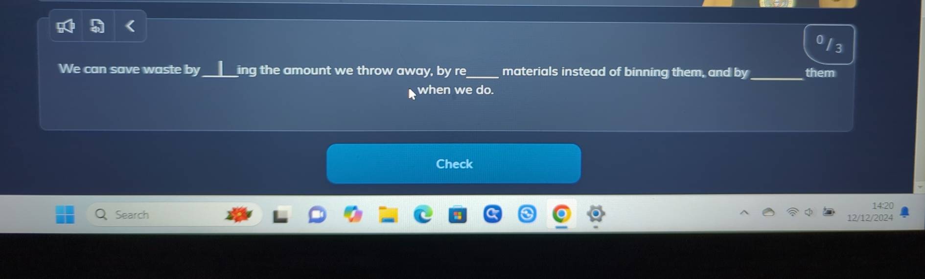 I3 
We can save waste by_ I ing the amount we throw away, by re_ materials instead of binning them, and by _them 
when we do. 
Check 
14:20 
Search 12/12/2024