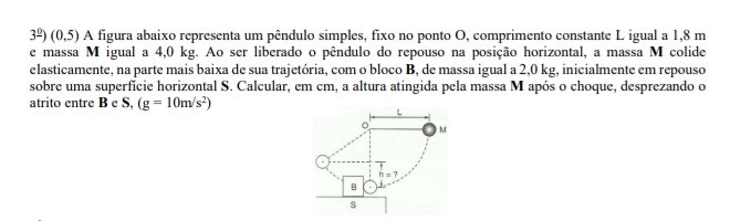 3^(_ 0))(0,5) A figura abaixo representa um pêndulo simples, fixo no ponto O, comprimento constante L igual a 1,8 m
e massa M igual a 4,0 kg. Ao ser liberado o pêndulo do repouso na posição horizontal, a massa M colide 
elasticamente, na parte mais baixa de sua trajetória, com o bloco B, de massa igual a 2,0 kg, inicialmente em repouso 
sobre uma superfície horizontal S. Calcular, em cm, a altura atingida pela massa M após o choque, desprezando o 
atrito entre B e S, (g=10m/s^2)
L 
。 M
h=7
B 
s