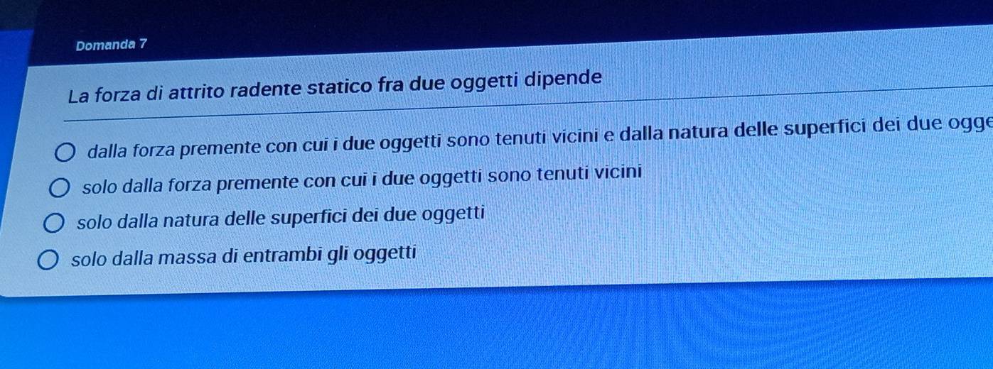 Domanda 7
La forza di attrito radente statico fra due oggetti dipende
dalla forza premente con cui i due oggetti sono tenuti vicini e dalla natura delle superfici dei due ogge
solo dalla forza premente con cuī i due oggetti sono tenuti vicini
solo dalla natura delle superfici dei due oggetti
solo dalla massa di entrambi gli oggetti