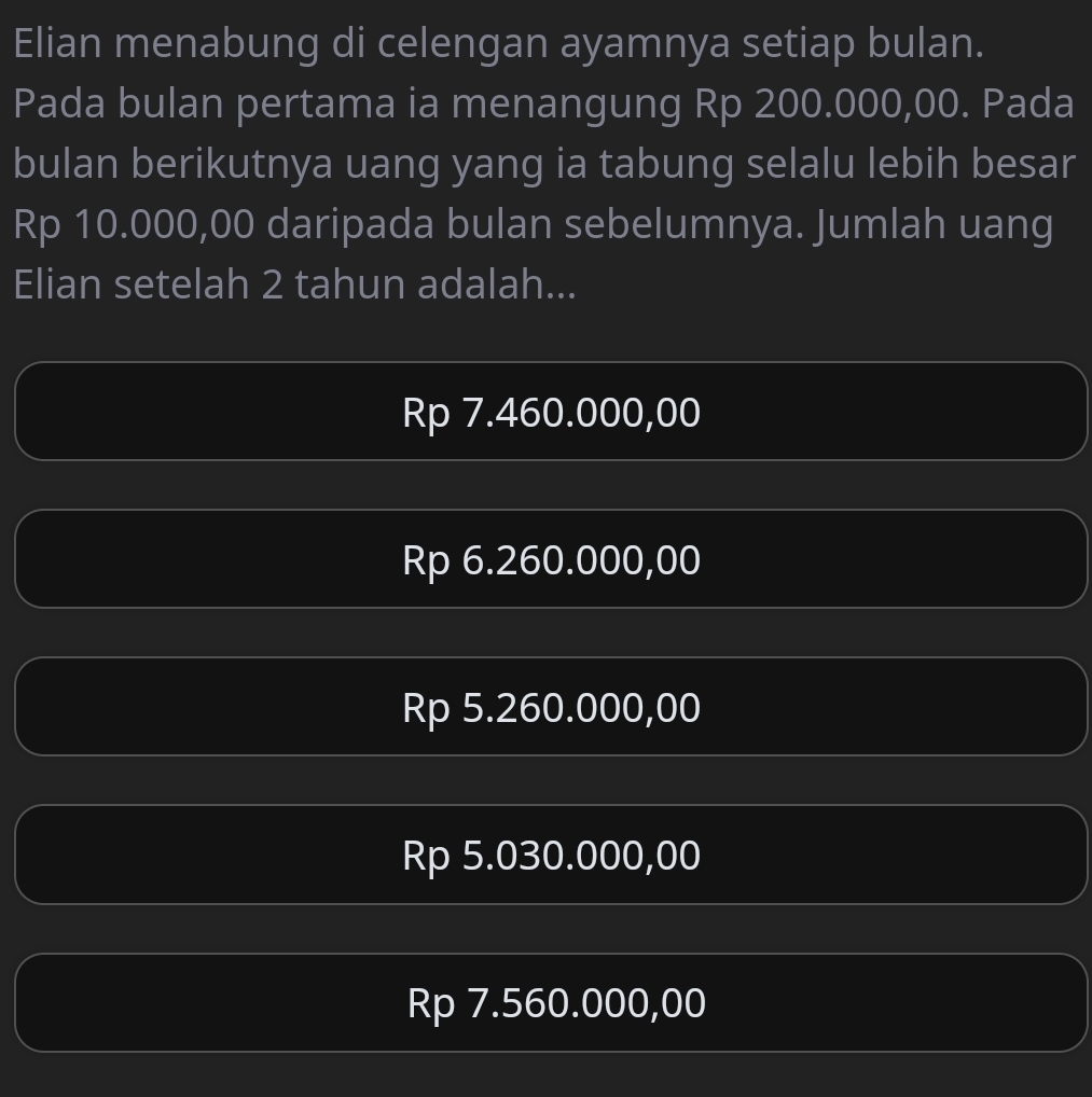 Elian menabung di celengan ayamnya setiap bulan.
Pada bulan pertama ia menangung Rp 200.000,00. Pada
bulan berikutnya uang yang ia tabung selalu lebih besar
Rp 10.000,00 daripada bulan sebelumnya. Jumlah uang
Elian setelah 2 tahun adalah...
Rp 7.460.000,00
Rp 6.260.000,00
Rp 5.260.000,00
Rp 5.030.000,00
Rp 7.560.000,00