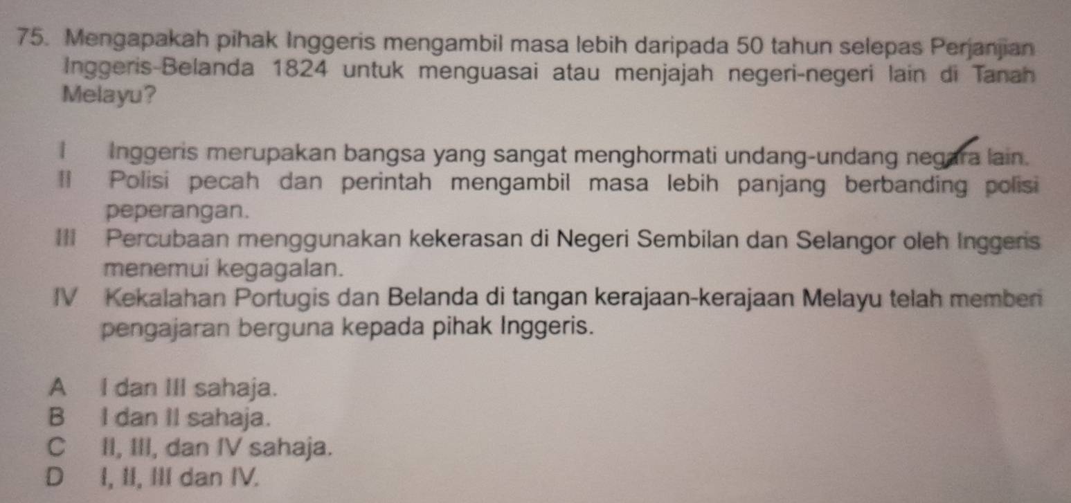 Mengapakah pihak Inggeris mengambil masa lebih daripada 50 tahun selepas Perjanjian
Inggeris-Belanda 1824 untuk menguasai atau menjajah negeri-negeri lain di Tanah
Melayu?
I Inggeris merupakan bangsa yang sangat menghormati undang-undang negara lain.
*l Polisi pecah dan perintah mengambil masa lebih panjang berbanding polisi
peperangan.
III Percubaan menggunakan kekerasan di Negeri Sembilan dan Selangor oleh Inggers
menemui kegagalan.
IV Kekalahan Portugis dan Belanda di tangan kerajaan-kerajaan Melayu telah memben
pengajaran berguna kepada pihak Inggeris.
A I dan III sahaja.
B I dan II sahaja.
C II, III, dan IV sahaja.
D I, II, III dan IV.