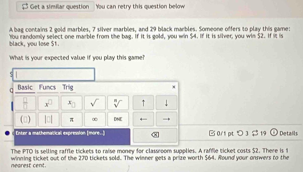 Get a similar question You can retry this question below 
A bag contains 2 gold marbles, 7 silver marbles, and 29 black marbles. Someone offers to play this game: 
You randomly select one marble from the bag. If it is gold, you win $4. If it is silver, you win $2. If it is 
black, you lose $1. 
What is your expected value if you play this game? 
S 
Q Basic Funcs Trig × 
 □ /□   x^(□) x_□  sqrt() sqrt[n]() ↑ 1 
() |□ | π ∞ DNE ← 
Enter a mathematical expression [more..] 0/1 pt つ 3 $ 19 ⓘ Details 
The PTO is selling raffle tickets to raise money for classroom supplies. A raffle ticket costs $2. There is 1
winning ticket out of the 270 tickets sold. The winner gets a prize worth $64. Round your answers to the 
nearest cent.