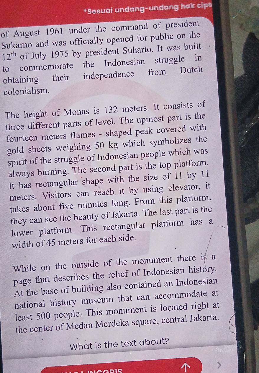 Sesuai undang-undang hak cipt 
of August 1961 under the command of president 
Sukarno and was officially opened for public on the
12^(th) of July 1975 by president Suharto. It was built 
to commemorate the Indonesian struggle in 
obtaining their independence from Dutch 
colonialism. 
The height of Monas is 132 meters. It consists of 
three different parts of level. The upmost part is the 
fourteen meters flames - shaped peak covered with 
gold sheets weighing 50 kg which symbolizes the 
spirit of the struggle of Indonesian people which was 
always burning. The second part is the top platform. 
It has rectangular shape with the size of 11 by 11
meters. Visitors can reach it by using elevator, it 
takes about five minutes long. From this platform, 
they can see the beauty of Jakarta. The last part is the 
lower platform. This rectangular platform has a 
width of 45 meters for each side. 
While on the outside of the monument there is a 
page that describes the relief of Indonesian history. 
At the base of building also contained an Indonesian 
national history museum that can accommodate at 
least 500 people. This monument is located right at 
the center of Medan Merdeka square, central Jakarta. 
What is the text about?
