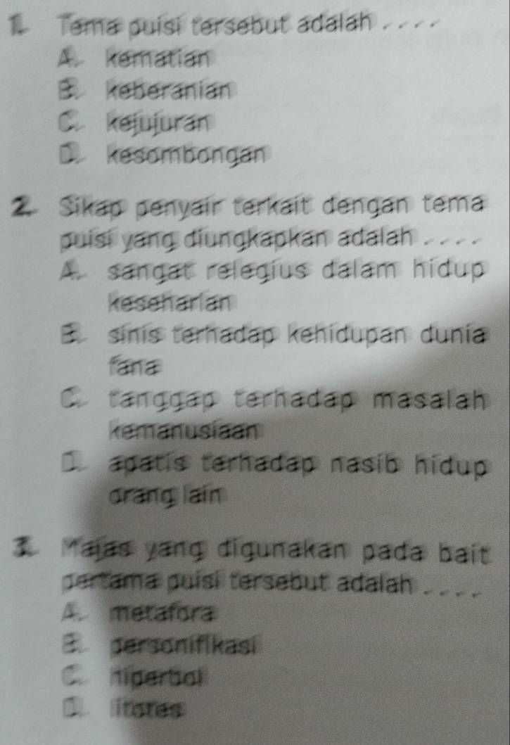 Tema puisi tersebut adalah .
A. kematian
B. keberanian
C kejujuran
kesombongan
2. Sikap penyair terkait dengan tema
puisi yang diungkapkan adalah . . . .
A. sangat relegius dalam hidup
keseharian
sinis terhadap kehidupan dunia
fana. tanggap terhadap masalah
kemanusiaan
apatis terhadap nasib hidup
drang lain
3 Majas yang digunakan pada bait
pertama puisi tersebut adalah . . _ .
A. metafora
B personifikasi
C hiperbol
Dlitates