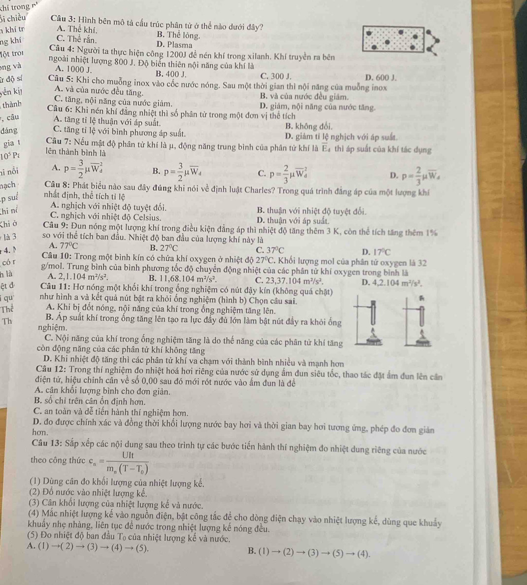 khí trong r'
Ổi chiều  Câu 3: Hình bên mô tả cấu trúc phân tử ở thể nào dưới đây?
h khí tr A. Thể khí.
ng khí C. Thể rắn.
B. Thể lỏng.
D. Plasma
lột troi
Câu 4: Người ta thực hiện công 1200J để nén khí trong xilanh. Khí truyền ra bên
ngoài nhiệt lượng 800 J. Độ biển thiên nội năng của khí là
ng và A. 1000 J. B. 400 J. C. 300 J. D. 600 J.
ừ độ sí  Câu 5: Khi cho muỗng inox vào cốc nước nóng. Sau một thời gian thì nội năng của muỗng inox
yển kị A. và của nước đều tăng. B. và của nước đều giám.
thành
C. tăng, nội năng của nước giảm. D. giảm, nội năng của nước tăng.
Câu 6: Khi nén khí đẳng nhiệt thì số phân tử trong một đơn vị thể tích
7, câu A. tăng tỉ lệ thuận với áp suất. B. không đổi.
dáng C. tăng tỉ lệ với bình phương áp suất. D. giảm tí lệ nghịch với áp suất.
gia t  Câu 7: Nếu mật độ phân tử khí là μ, động năng trung bình của phân tử khí là overline E_d thì áp suất của khí tác dụng
10^5P
lên thành bình là
ni nổi A. p= 3/2 mu overline W_d^(2 B. p=frac 3)2mu overline W_d p= 2/3 mu overline W_d^(2
C.
D. p=frac 2)3mu overline W_s
nạch  Câu 8: Phát biểu nào sau đây đúng khi nói về định luật Charles? Trong quá trình đẳng áp của một lượng khí
p suế nhất định, thể tích tỉ lệ
hi nể A. nghịch với nhiệt độ tuyệt đối. B. thuận với nhiệt độ tuyệt đổi.
C. nghịch với nhiệt độ Celsius. D. thuận với áp suất.
Khi ở  Câu 9: Đun nóng một lượng khí trong điều kiện đẳng áp thì nhiệt độ tăng thêm 3 K, còn thể tích tăng thêm 1%
là 3 so với thể tích ban đầu. Nhiệt độ ban đầu của lượng khí này là
4. M A. 77°C B. 27°C C. 37°C
D. 17°C
* Câu 10: Trong một bình kín có chứa khí oxygen ở nhiệt độ 27°C.
có r . Khối lượng mol của phân tử oxygen là 32
g/mol. Trung bình của bình phương tốc độ chuyền động nhiệt của các phân tử khí oxygen trong bình là
h là A. 2,1.104m^2/s^2. B. 11,68.104m^2/s^2. C. 23,37.104m^2/s^2. D. 4,2.104m^2/s^2.
ệt đ  Câu 11: Hơ nóng một khối khí trong ống nghiệm có nút đậy kín (không quá chặt)
í qu như hình a và kết quả nút bật ra khỏi ống nghiệm (hình b) Chọn câu sai.
R
Thể A. Khi bị đốt nóng, nội năng của khí trong ổng nghiệm tăng lên.
Th B. Áp suất khí trong ống tăng lên tạo ra lực đầy đủ lớn làm bật nút đầy ra khỏi ống
nghiệm.
C. Nội năng của khí trong ống nghiệm tăng là do thế năng của các phân tử khí tăng
còn động năng của các phân tử khí không tăng
D. Khi nhiệt độ tăng thì các phân tử khí va chạm với thành bình nhiều và mạnh hơn
Câu 12: Trong thí nghiệm đo nhiệt hoá hơi riêng của nước sử dụng ẩm dun siêu tốc, thao tác đặt ẩm dun lên cần
điện tử, hiệu chinh cân về số 0,00 sau đó mới rót nước vào ấm đun là đề
A. cân khối lượng bình cho đơn giản.
B. số chỉ trên cân ổn định hơn.
C. an toàn và dễ tiến hành thí nghiệm hơn.
D. đo được chính xác và đồng thời khối lượng nước bay hơi và thời gian bay hơi tương ứng, phép đo đơn giản
hơn.
Câu 13: Sắp xếp các nội dung sau theo trình tự các bước tiến hành thí nghiệm đo nhiệt dung riêng của nước
theo công thức c_n=frac UItm_n(T-T_0)
(1) Dùng cân đo khối lượng của nhiệt lượng kế.
(2) Đồ nước vào nhiệt lượng kế.
(3) Cân khối lượng của nhiệt lượng kế và nước.
(4) Mắc nhiệt lượng kế vào nguồn điện, bật công tắc đề cho dòng điện chạy vào nhiệt lượng kế, dùng que khuẩy
khuẩy nhẹ nhàng, liên tục để nước trong nhiệt lượng kế nóng đều.
(5) Đo nhiệt độ ban đầu T₀ của nhiệt lượng kế và nước.
A. (1)to (2)to (3)to (4)to (5). B. (1)to (2)to (3)to (5)to (4).