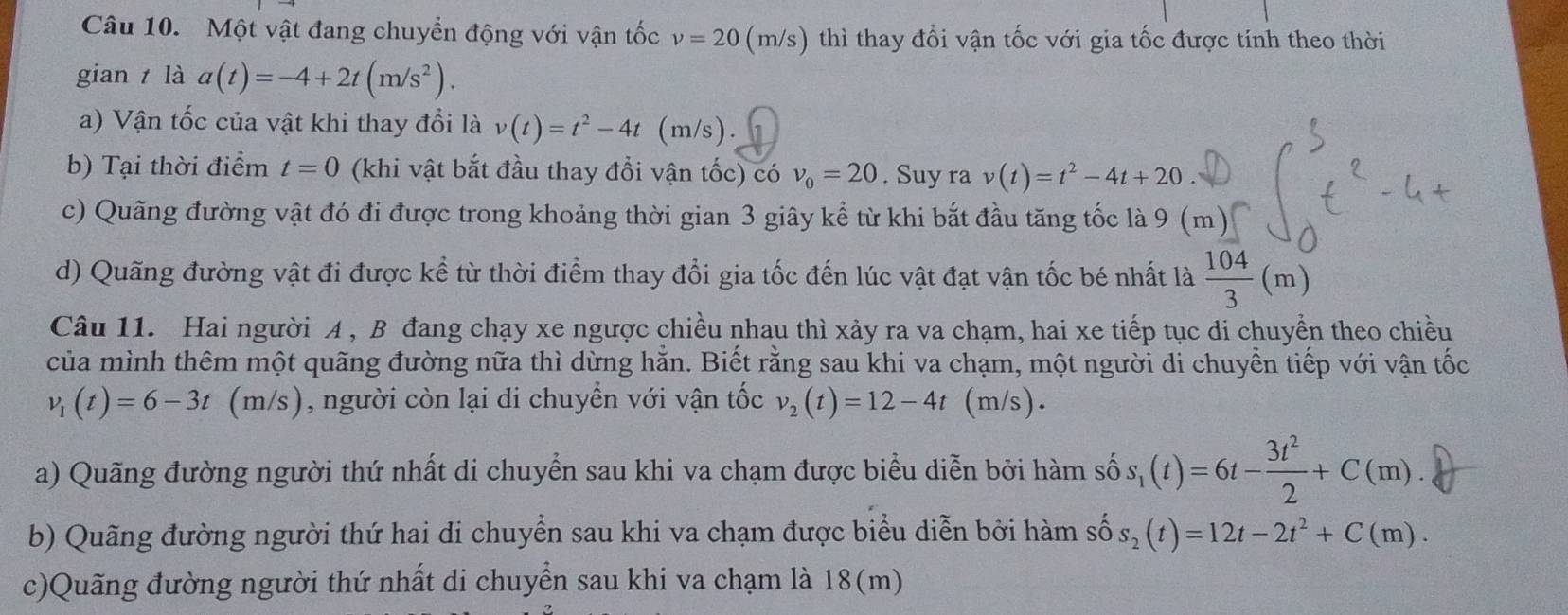 Một vật đang chuyển động với vận tốc v=20 (m/s) thì thay đổi vận tốc với gia tốc được tính theo thời
gian  là a(t)=-4+2t(m/s^2).
a) Vận tốc của vật khi thay đổi là v(t)=t^2-4t (m/s).
b) Tại thời điểm t=0 (khi vật bắt đầu thay đồi vận tốc) có v_0=20. Suy ra v(t)=t^2-4t+20
c) Quãng đường vật đó đi được trong khoảng thời gian 3 giây kể từ khi bắt đầu tăng tốc là 9 (m)
d) Quãng đường vật đi được kể từ thời điểm thay đổi gia tốc đến lúc vật đạt vận tốc bé nhất là  104/3 (m)
Câu 11. Hai người A , B đang chạy xe ngược chiều nhau thì xảy ra va chạm, hai xe tiếp tục di chuyển theo chiều
của mình thêm một quãng đường nữa thì dừng hằn. Biết rằng sau khi va chạm, một người di chuyển tiếp với vận tốc
v_1(t)=6-3t(m/s ), người còn lại di chuyển với vận tốc v_2(t)=12-4t (m/ s) .
a) Quãng đường người thứ nhất di chuyển sau khi va chạm được biểu diễn bởi hàm số s_1(t)=6t- 3t^2/2 +C(m).
b) Quãng đường người thứ hai di chuyển sau khi va chạm được biểu diễn bởi hàm s widehat  s_2(t)=12t-2t^2+C(m).
c)Quãng đường người thứ nhất di chuyển sau khi va chạm là 18(m)