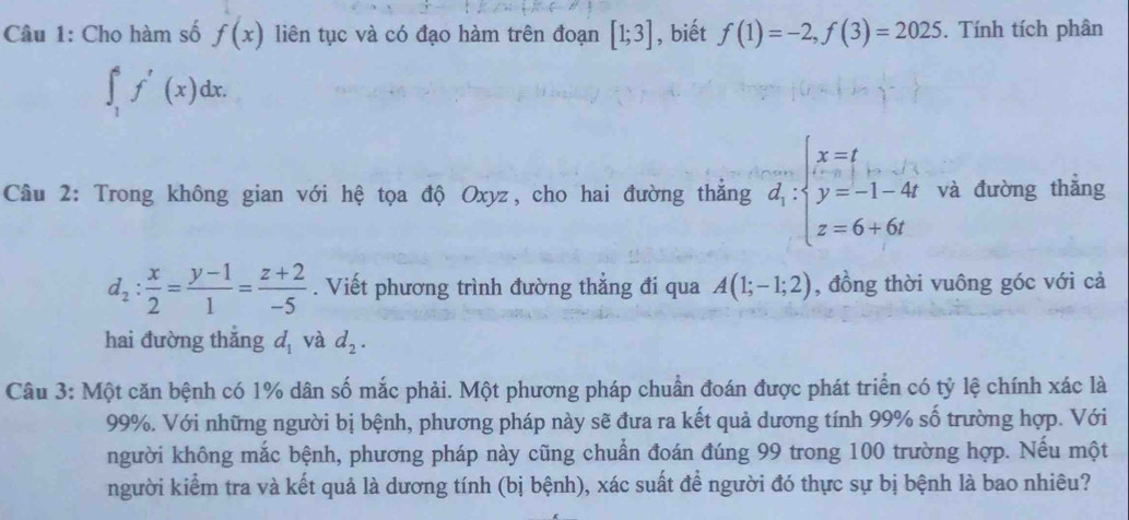 Cho hàm số f(x) liên tục và có đạo hàm trên đoạn [1;3] , biết f(1)=-2, f(3)=2025. Tính tích phân
∈t _1^(6f'(x)dx. 
Câu 2: Trong không gian với hệ tọa độ Oxyz, cho hai đường thắng overline d_1):beginarrayl x=t y=-1-4t z=6+6tendarray. và đường thẳng
d_2: x/2 = (y-1)/1 = (z+2)/-5 . Viết phương trình đường thẳng đi qua A(1;-1;2) , đồng thời vuông góc với cả 
hai đường thǎng d_1 và d_2. 
Câu 3: Một căn bệnh có 1% dân số mắc phải. Một phương pháp chuẩn đoán được phát triển có tỷ lệ chính xác là
99%. Với những người bị bệnh, phương pháp này sẽ đưa ra kết quả dương tính 99% số trường hợp. Với 
người không mắc bệnh, phương pháp này cũng chuẩn đoán đúng 99 trong 100 trường hợp. Nếu một 
người kiểm tra và kết quả là dương tính (bị bệnh), xác suất để người đó thực sự bị bệnh là bao nhiêu?