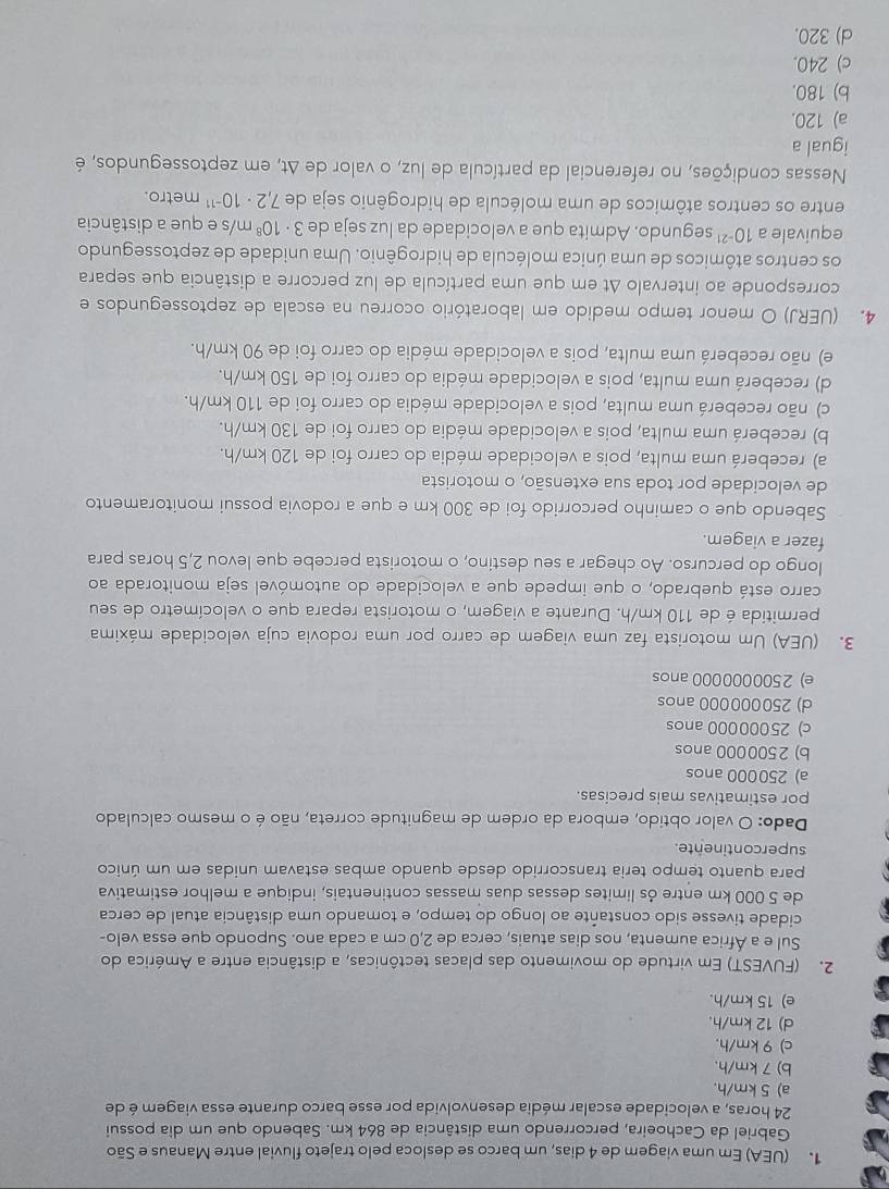 (UEA) Em uma viagem de 4 dias, um barco se desloca pelo trajeto fluvial entre Manaus e São
Gabriel da Cachoeira, percorrendo uma distância de 864 km. Sabendo que um dia possui
24 horas, a velocidade escalar média desenvolvida por esse barco durante essa viagem é de
a) 5 km/h.
b) 7 km/h.
c) 9 km/h.
d) 12 km/h.
e) 15 km/h.
2. (FUVEST) Em virtude do movimento das placas tectônicas, a distância entre a América do
Sul e a África aumenta, nos dias atuais, cerca de 2,0 cm a cada ano. Supondo que essa velo-
cidade tivesse sido constante ao longo do tempo, e tomando uma distância atual de cerca
de 5 000 km entre ós limites dessas duas massas continentais, indique a melhor estimativa
para quanto tempo teria transcorrido desde quando ambas estavam unidas em um único
supercontinente.
Dado: O valor obtido, embora da ordem de magnitude correta, não é o mesmo calculado
por estimativas mais precisas.
a) 250000 anos
b) 2500000 anos
c) 25000000 anos
d) 250000000 anos
e) 2500000000 anos
3. (UEA) Um motorista faz uma viagem de carro por uma rodovia cuja velocidade máxima
permitida é de 110 km/h. Durante a viagem, o motorista repara que o velocímetro de seu
carro está quebrado, o que impede que a velocidade do automóvel seja monitorada ao
longo do percurso. Ao chegar a seu destino, o motorista percebe que levou 2,5 horas para
fazer a viagem.
Sabendo que o caminho percorrido foi de 300 km e que a rodovia possui monitoramento
de velocidade por toda sua extensão, o motorista
a) receberá uma multa, pois a velocidade média do carro foi de 120 km/h.
b) receberá uma multa, pois a velocidade média do carro foi de 130 km/h.
c) não receberá uma multa, pois a velocidade média do carro foi de 110 km/h.
d) receberá uma multa, pois a velocidade média do carro foi de 150 km/h.
e) não receberá uma multa, pois a velocidade média do carro foi de 90 km/h.
4. (UERJ) O menor tempo medido em laboratório ocorreu na escala de zeptossegundos e
corresponde ao intervalo Δt em que uma partícula de luz percorre a distância que separa
os centros atômicos de uma única molécula de hidrogênio. Uma unidade de zeptossegundo
equivale a 10^(-21) segundo. Admita que a velocidade da luz seja de 3· 10^8 m/s e que a distância
entre os centros atômicos de uma molécula de hidrogênio seja de 7,2· 10^(-11) metro.
Nessas condições, no referencial da partícula de luz, o valor de Δt, em zeptossegundos, é
igual a
a) 120.
b) 180.
c) 240.
d) 320.