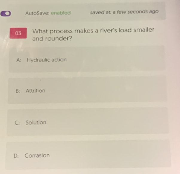 AutoSave: enabled saved at: a few seconds ago
03 What process makes a river's load smaller
and rounder?
A: Hydraulic action
B: Attrition
C: Solution
D: Corrasion