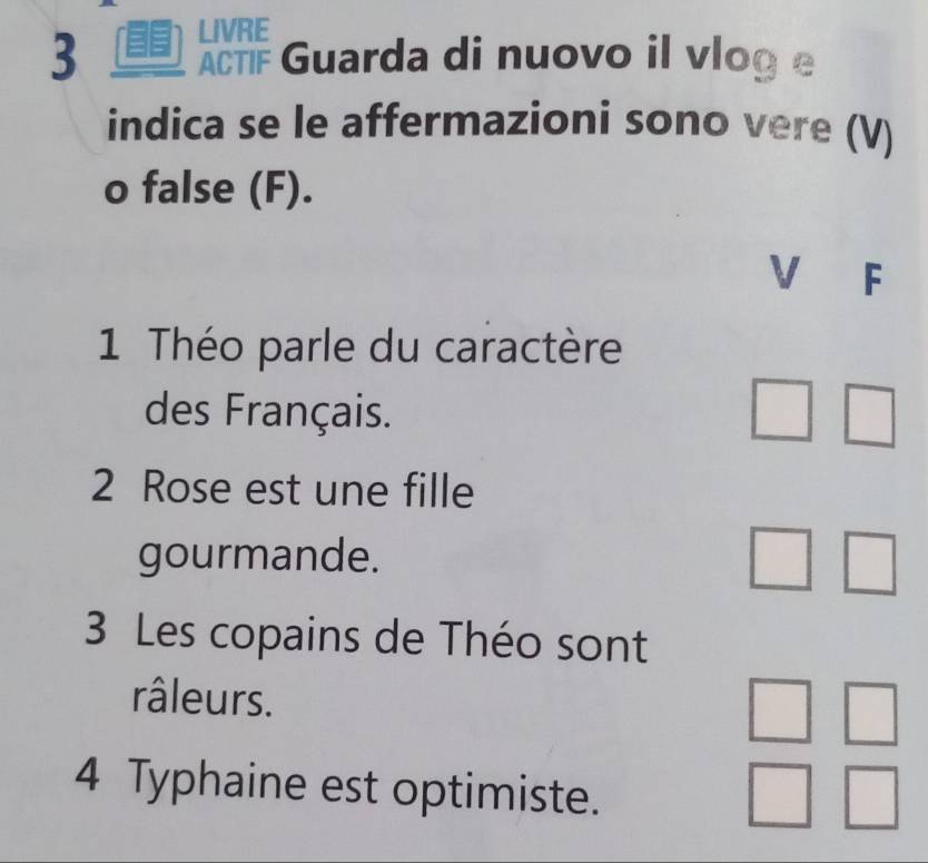 LIVRE 
3 ACTF Guarda di nuovo il vlog e 
indica se le affermazioni sono vere (V) 
o false (F). 
V F 
1 Théo parle du caractère 
des Français. 
2 Rose est une fille 
gourmande. 
3 Les copains de Théo sont 
râleurs. 
4 Typhaine est optimiste.