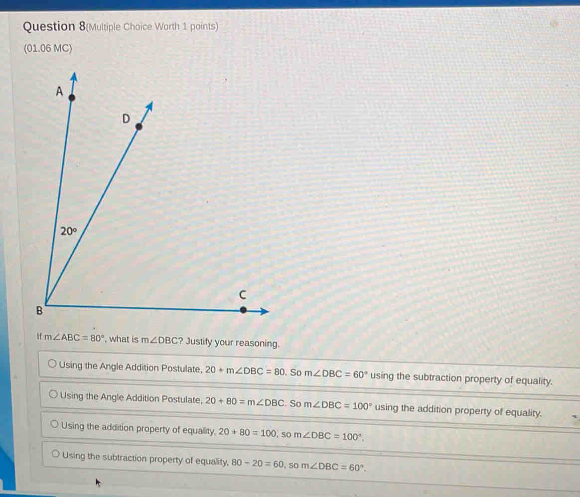 Question 8(Multiple Choice Worth 1 points)
(01.06 MC)
tf m∠ ABC=80° , what is m∠ DBC ? Justify your reasoning.
Using the Angle Addition Postulate, 20+m∠ DBC=80. So m∠ DBC=60° using the subtraction property of equality.
Using the Angle Addition Postulate, 20+80=m∠ DBC. So m∠ DBC=100° using the addition property of equality.
Using the addition property of equality, 20+80=100,som∠ DBC=100°.
Using the subtraction property of equality, 80-20=60,som∠ DBC=60°.