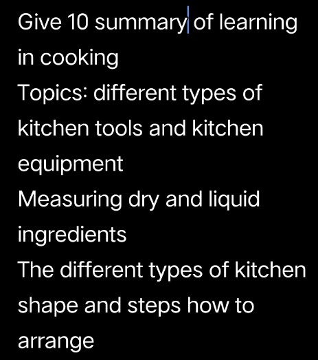 Give 10 summary of learning 
in cooking 
Topics: different types of 
kitchen tools and kitchen 
equipment 
Measuring dry and liquid 
ingredients 
The different types of kitchen 
shape and steps how to 
arrange