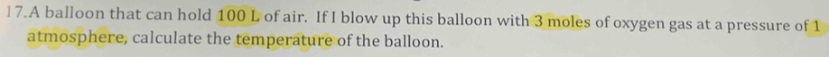 A balloon that can hold 100 L of air. If I blow up this balloon with 3 moles of oxygen gas at a pressure of 1
atmosphere, calculate the temperature of the balloon.