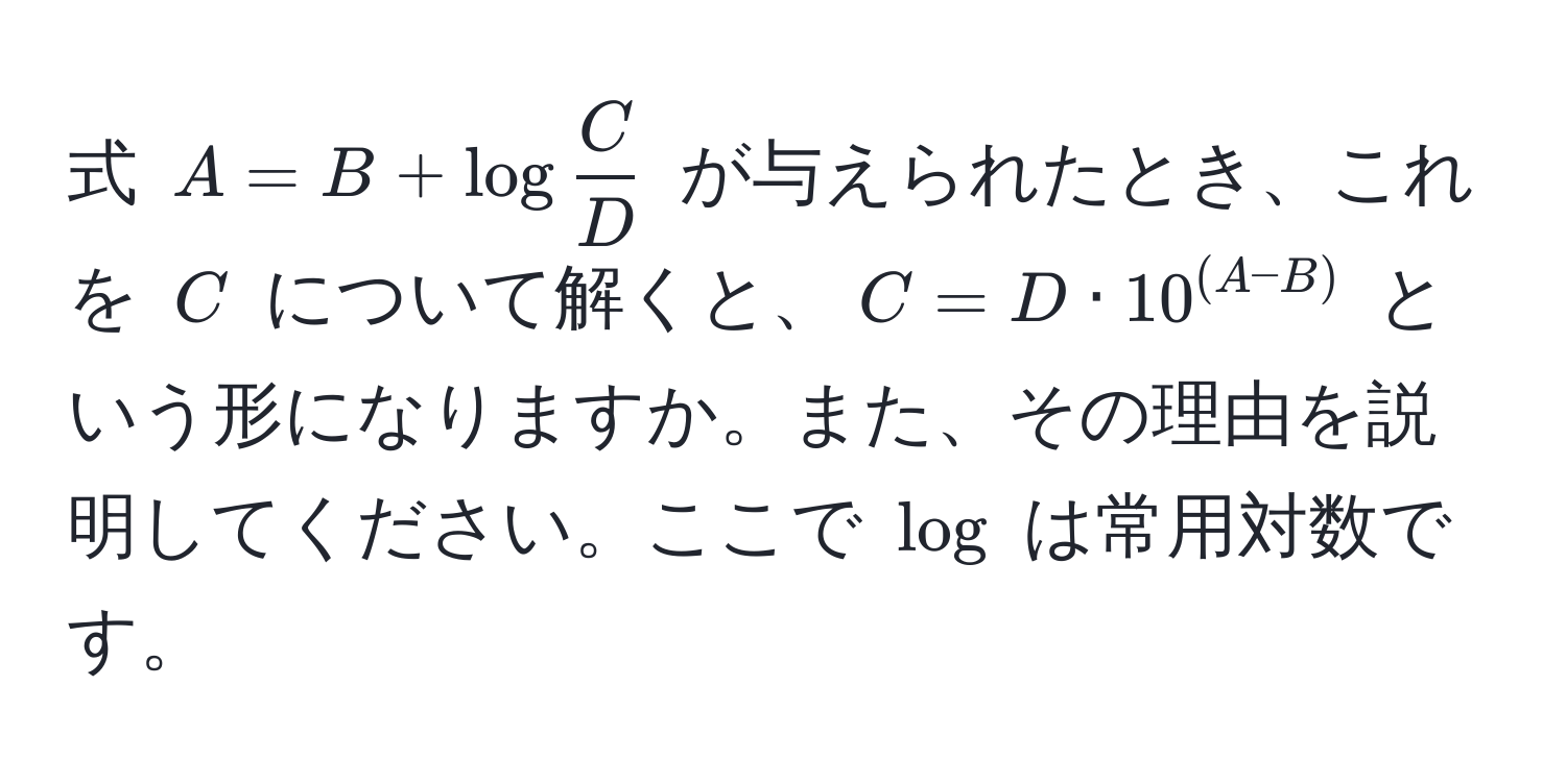 式 $A = B + log C/D $ が与えられたとき、これを $C$ について解くと、$C = D · 10^((A-B))$ という形になりますか。また、その理由を説明してください。ここで $log$ は常用対数です。