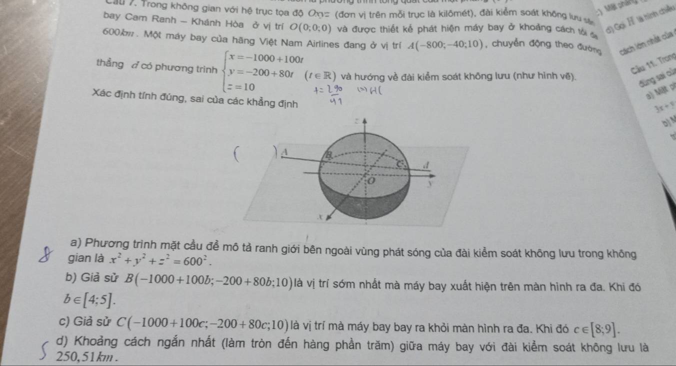 Một pháng 
Cau 7. Trong không gian với hệ trục tọa độ Oxy= (đơn vị trên mỗi trục là kilômét), đài kiểm soát không lưu sự 
bay Cam Ranh - Khánh Hòa ở vị trí O(0;0;0) và được thiết kể phát hiện máy bay ở khoảng cách tối đa 
d) Gọi H là hình chiều
600. Một máy bay của hãng Việt Nam Airlines đang ở vị trí A(-800;-40;10) , chuyển động theo đường cách lớn nhất của 
Câu 11. Trong 
thẳng đ có phương trình beginarrayl x=-1000+100t y=-200+80t z=10endarray. (t∈ R) và hướng về đài kiểm soát không lưu (như hình vẽ). 
đùng sai cù 
a) Miệt pl 
Xác định tính đúng, sai của các khẳng định
3x+y
Dj 
A 
d 
o y.τ 
a) Phương trình mặt cầu đề mô tả ranh giới bên ngoài vùng phát sóng của đài kiểm soát không lưu trong không 
gian là x^2+y^2+z^2=600^2. 
b) Giả sử B(-1000+100b;-200+80b;10) là vị trí sớm nhất mà máy bay xuất hiện trên màn hinh ra đa. Khi đó
b∈ [4;5]. 
c) Giả sử C(-1000+100c;-200+80c;10) là vị trí mà máy bay bay ra khỏi màn hình ra đa. Khi đó c∈ [8;9]. 
d) Khoảng cách ngắn nhất (làm tròn đến hàng phần trăm) giữa máy bay với đài kiểm soát không lưu là
250, 51km.