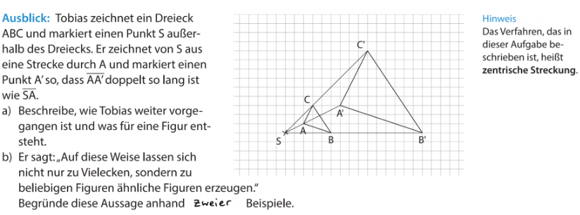 Ausblick: Tobias zeichnet ein Dreieck Hinweis
ABC und markiert einen Punkt S außer-Das Verfahren, das in
halb des Dreiecks. Er zeichnet von S ausdieser Aufgabe be-
schrieben ist, heißt
eine Strecke durch A und markiert einenzentrische Streckung.
Punkt A' so, dass overline AA' doppelt so lang ist
wie overline SA.
a) Beschreibe, wie Tobias weiter vorge-
gangen ist und was für eine Figur ent-
steht. 
b) Er sagt: „Auf diese Weise lassen sich
nicht nur zu Vielecken, sondern zu
beliebigen Figuren ähnliche Figuren erzeugen.”
Begründe diese Aussage anhand Zweler Beispiele.