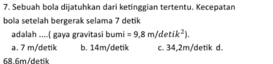 Sebuah bola dijatuhkan dari ketinggian tertentu. Kecepatan
bola setelah bergerak selama 7 detik
adalah ....( gaya gravitasi bumi =9,8m/detik^2).
a. 7 m/detik b. 14m/detik c. 34,2m /detik d.
68.6m /detik