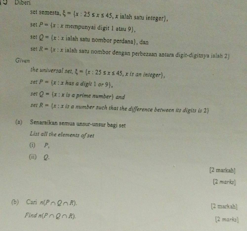 Diberi 
set semesta, xi = x:25≤ x≤ 45 , x ialah satu integer,
setP= x:x mempunyai digit 1 atau 9 , 
se :Q= x:x ialah satu nombor perdana, dan 
set R= x:x ialah satu nombor dengan perbezaan antara digit-digitnya ialah 2  
Given 
the universal set, xi = x:25≤ x≤ 45 , x is an integer, 
set P= x:x has a digit 1 or 9 , 
set Q= x:x is a prime number and 
set R= x:x is a number such that the difference between its digits is 2  
(a) Senaraikan semua unsur-unsur bagi set 
List all the elements of set 
(i) ∈P, 
(ii) Q. 
[2 markah] 
[2 marks] 
(b) ₹Cari n(P∩ Q∩ R). [2 markah] 
Find n(P∩ Q∩ R). [2 marks]