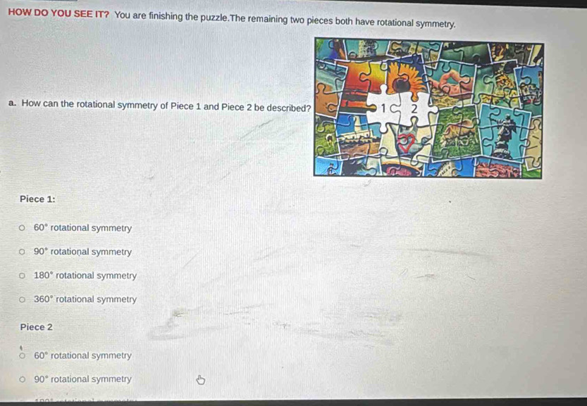 HOW DO YOU SEE IT? You are finishing the puzzle.The remaining two pieces both have rotational symmetry.
a. How can the rotational symmetry of Piece 1 and Piece 2 be describ
Piece 1 :
60° rotational symmetry
90° rotational symmetry
180° rotational symmetry
360° rotational symmetry
Piece 2
60° rotational symmetry
90° rotational symmetry