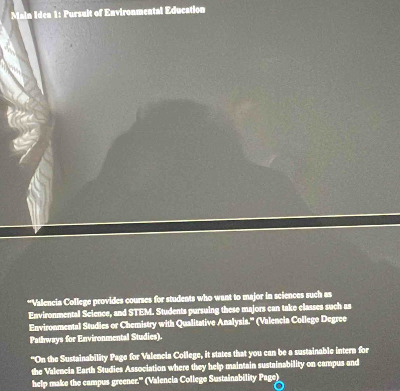 Main Idea 1: Pursuit of Environmental Education 
“Valencia College provides courses for students who want to major in sciences such as 
Environmental Science, and STEM. Students pursuing these majors can take classes such as 
Environmental Studies or Chemistry with Qualitative Analysis.” (Valencia College Degree 
Pathways for Environmental Studies). 
“On the Sustainability Page for Valencia College, it states that you can be a sustainable intern for 
the Valencia Earth Studies Association where they help maintain sustainability on campus and 
help make the campus greener." (Valencia College Sustainability Page)