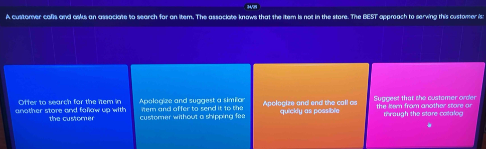 24/25
A customer calls and asks an associate to search for an item. The associate knows that the item is not in the store. The BEST approach to serving this customer is:
Offer to search for the item in Apologize and suggest a similar
another store and follow up with item and offer to send it to the Apologize and end the call as Suggest that the customer order
the customer customer without a shipping fee quickly as possible the item from another store or
through the store catalog