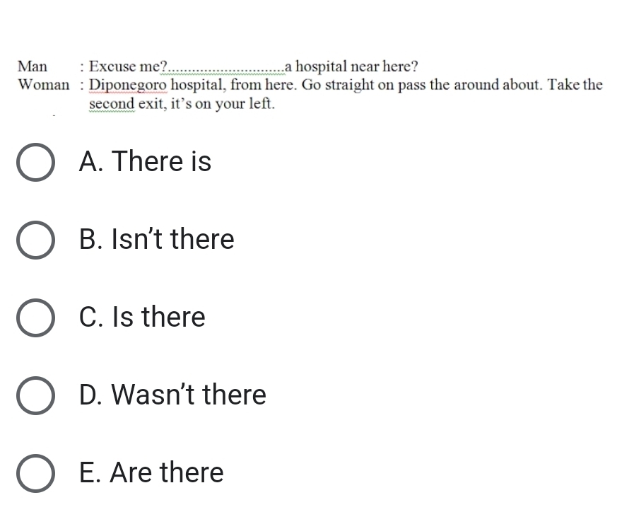 Man : Excuse me? _a hospital near here?
Woman : Diponegoro hospital, from here. Go straight on pass the around about. Take the
second exit, it’s on your left.
A. There is
B. Isn't there
C. Is there
D. Wasn't there
E. Are there