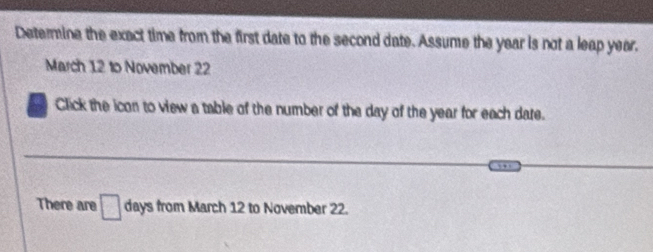 Determine the exact time from the first date to the second date. Assume the year is not a leap year. 
March 12 to November 22
Click the icon to view a table of the number of the day of the year for each date. 
There are □ days from March 12 to November 22.