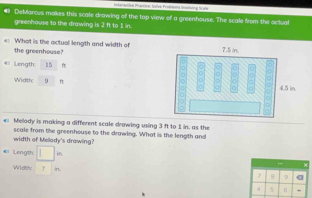 Interactive Practice: Solve Problems Involving Scale 
4 DeMarcus makes this scale drawing of the top view of a greenhouse. The scale from the actual 
greenhouse to the drawing is 2 ft to 1 in. 
( What is the actual length and width of 
the greenhouse? 
D)_ Length: 15 ft
Width: 9 ft
⑥ Melody is making a different scale drawing using 3 ft to 1 in. as the 
scale from the greenhouse to the drawing. What is the length and 
width of Melody's drawing? 
◆)Length: □ in. 
.. , × 
Width: ^ ? | in. 9
7 8
4 5 6