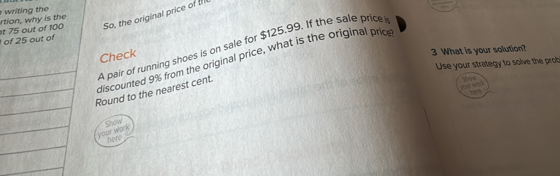 writing the 
t 75 out of 100 So, the original price of th 
rtion, why is the 
of 25 out of 
A pair of running shoes is on sale for $125.99. If the sale price i 
Check 
3 What is your solution? 
_ 
discounted 9% from the original price, what is the original price 
Use your strategy to solve the prob 
_ 
Show 
your work 
_Round to the nearest cent. 
here 
_ 
_ 
Show 
your work 
_ 
here 
_