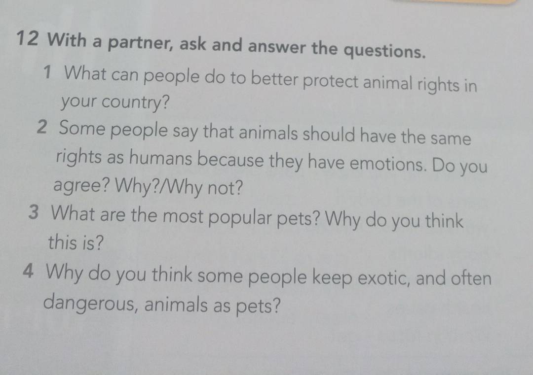 With a partner, ask and answer the questions. 
1 What can people do to better protect animal rights in 
your country? 
2 Some people say that animals should have the same 
rights as humans because they have emotions. Do you 
agree? Why?/Why not? 
3 What are the most popular pets? Why do you think 
this is? 
4 Why do you think some people keep exotic, and often 
dangerous, animals as pets?