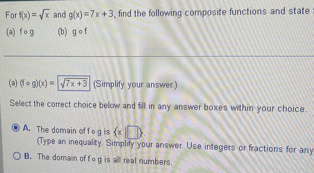 For f(x)=sqrt(x) and g(x)=7x+3 , find the following composite functions and state
(a) f o g (b) ycirc
(a) (fcirc g)(x)=sqrt(7x+3) (Simplify your answer.)
Select the correct choice below and fill in any answer boxes within your choice.
A. The domain of fog is  x|□ . 
(Type an inequality. Simplify your answer. Use integers or fractions for any
B. The domain of fog is all real numbers.