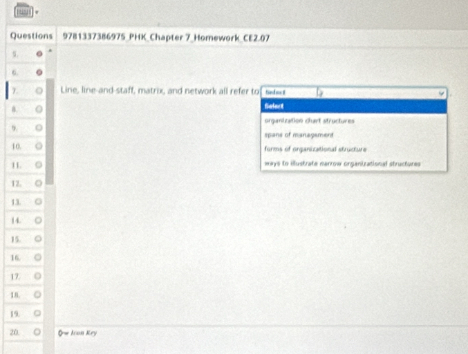 '
Questions 9781337386975_PHK_Chapter 7_Homework_CE2.07
6.
7. Line, line-and-staff, matrix, and network all refer to ted us 8
8.
fialect
organization chart structures
9.
spans of management
10.
forms of organizational structure
11
ways to illustrate nerrow organizational structures
12.
13.
14.
15.
16.
17.
18.
19.
20. Icon Key