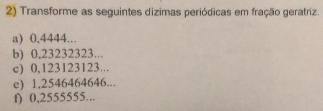 Transforme as seguintes dízimas periódicas em fração geratriz. 
a) 0,4444... 
b) 0,23232323... 
c) 0,123123123... 
c) 1,2546464646... 
f) 0,2555555...