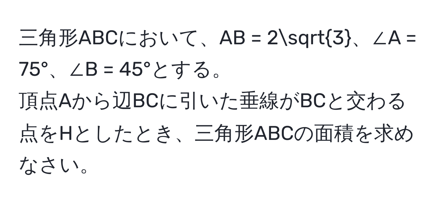 三角形ABCにおいて、AB = 2sqrt(3)、∠A = 75°、∠B = 45°とする。  
頂点Aから辺BCに引いた垂線がBCと交わる点をHとしたとき、三角形ABCの面積を求めなさい。