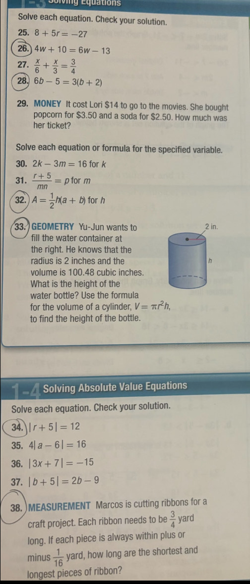 Solving Équations 
Solve each equation. Check your solution. 
25. 8+5r=-27
26. 4w+10=6w-13
27.  x/6 + x/3 = 3/4 
28. 6b-5=3(b+2)
29. MONEY It cost Lori $14 to go to the movies. She bought 
popcorn for $3.50 and a soda for $2.50. How much was 
her ticket? 
Solve each equation or formula for the specified variable. 
30. 2k-3m=16 fo rk
31.  (r+5)/mn =pform
32. A= 1/2 h(a+b) for r
33. GEOMETRY Yu-Jun wants to 
fill the water container at 
the right. He knows that the 
radius is 2 inches and the 
volume is 100.48 cubic inches. 
What is the height of the 
water bottle? Use the formula 
for the volume of a cylinder, V=π r^2h, 
to find the height of the bottle. 
Solving Absolute Value Equations 
Solve each equation. Check your solution. 
34. |r+5|=12
35. 4|a-6|=16
36. |3x+7|=-15
37. |b+5|=2b-9
38. )MEASUREMENT Marcos is cutting ribbons for a 
craft project. Each ribbon needs to be  3/4  yard
long. If each piece is always within plus or 
minus  1/16  yard, how long are the shortest and 
longest pieces of ribbon?