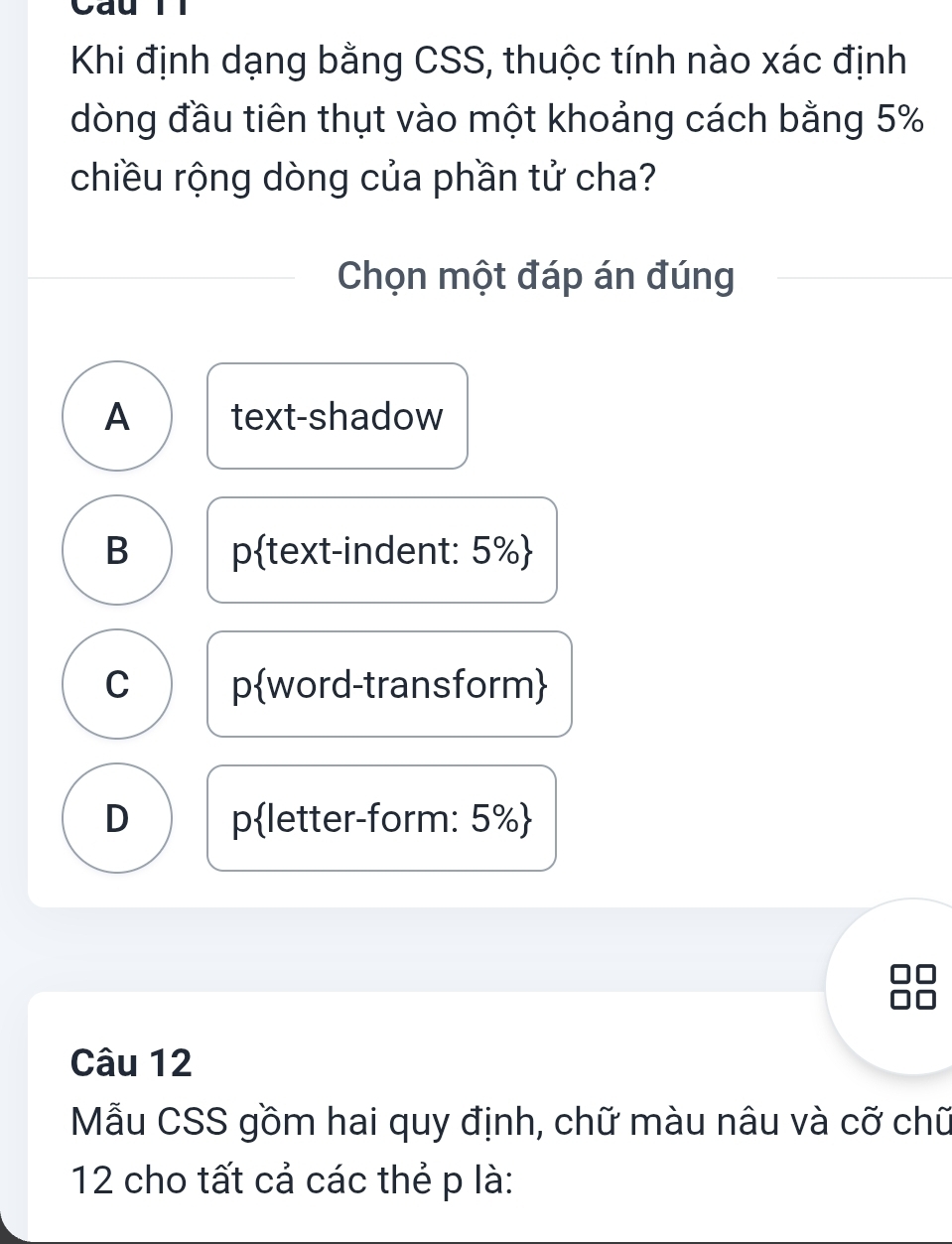 Cau Tl
Khi định dạng bằng CSS, thuộc tính nào xác định
dòng đầu tiên thụt vào một khoảng cách bằng 5%
chiều rộng dòng của phần tử cha?
Chọn một đáp án đúng
A text-shadow
B ptext-indent: 5% 
C pword-transform
D pletter-form: 5% 
Câu 12
Mẫu CSS gồm hai quy định, chữ màu nâu và cỡ chữ
12 cho tất cả các thẻ p là: