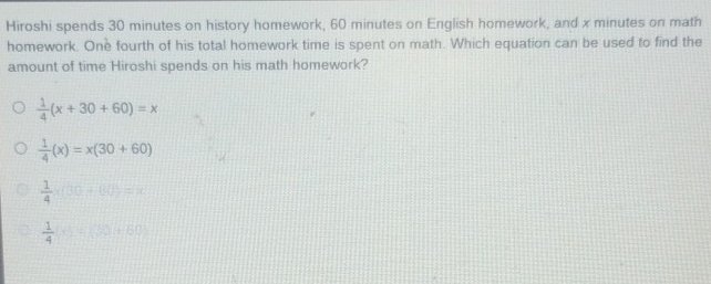 Hiroshi spends 30 minutes on history homework, 60 minutes on English homework, and x minutes on math
homework. One fourth of his total homework time is spent on math. Which equation can be used to find the
amount of time Hiroshi spends on his math homework?
 1/4 (x+30+60)=x
 1/4 (x)=x(30+60)
 1/4 * (30+60)=x
 1/4 