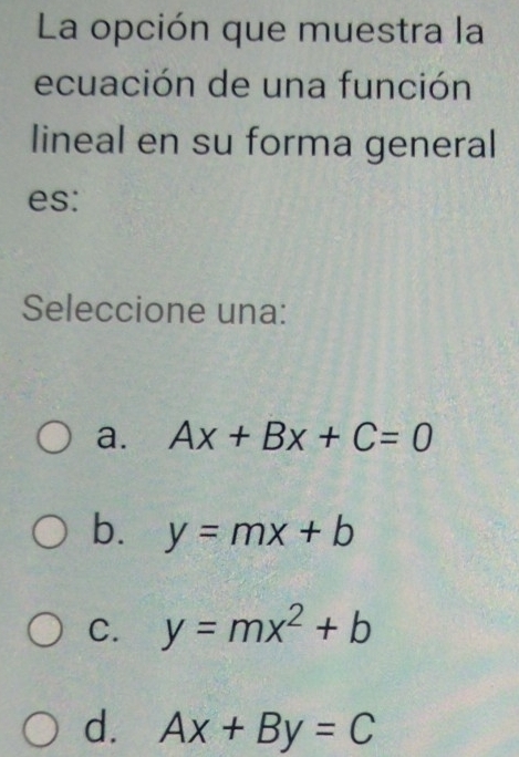 La opción que muestra la
ecuación de una función
lineal en su forma general
es:
Seleccione una:
a. Ax+Bx+C=0
b. y=mx+b
C. y=mx^2+b
d. Ax+By=C