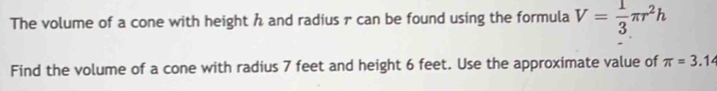 The volume of a cone with height h and radius r can be found using the formula V= 1/3 π r^2h
Find the volume of a cone with radius 7 feet and height 6 feet. Use the approximate value of π =3.14