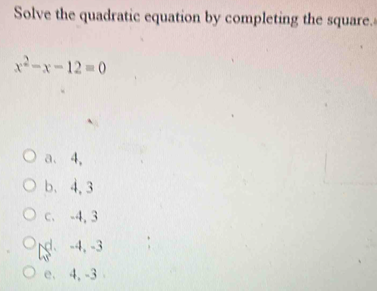 Solve the quadratic equation by completing the square.
x^2-x-12=0
a、 4,
b、 4, 3
C. -4, 3
d. -4, -3
e. 4, -3