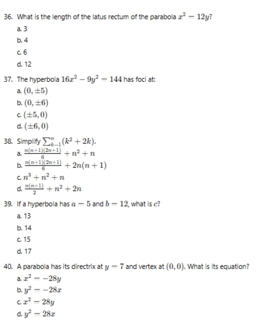 What is the length of the latus rectum of the parabola x^2-12y ?
a. 3
b. 4
c. 6
d. 12
37. The hyperbola 16x^2-9y^2-144 has foci at:
a. (0,± 5)
b. (0,± 6)
C. (± 5,0)
d. (± 6,0)
38. Simplify sumlimits _(k-1)^n(k^2+2k).
a.  (n(n+1)(2n+1))/6 +n^2+n
b.  (n(n+1)(2n+1))/6 +2n(n+1)
C. n^3+n^2+n
d.  (n(n+1))/2 +n^2+2n
39. If a hyperbola has a=5 and b=12 , what is c?
a. 13
b. 14
c. 15
d. 17
40. A parabola has its directrix at y-7 and vertex at (0,0). What is its equation?
a. x^2=-28y
b. y^2=-28x
C. x^2-28y
d. y^2-28x