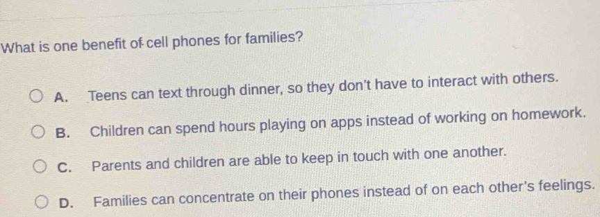 What is one benefit of cell phones for families?
A. Teens can text through dinner, so they don't have to interact with others.
B. Children can spend hours playing on apps instead of working on homework.
C. Parents and children are able to keep in touch with one another.
D. Families can concentrate on their phones instead of on each other's feelings.