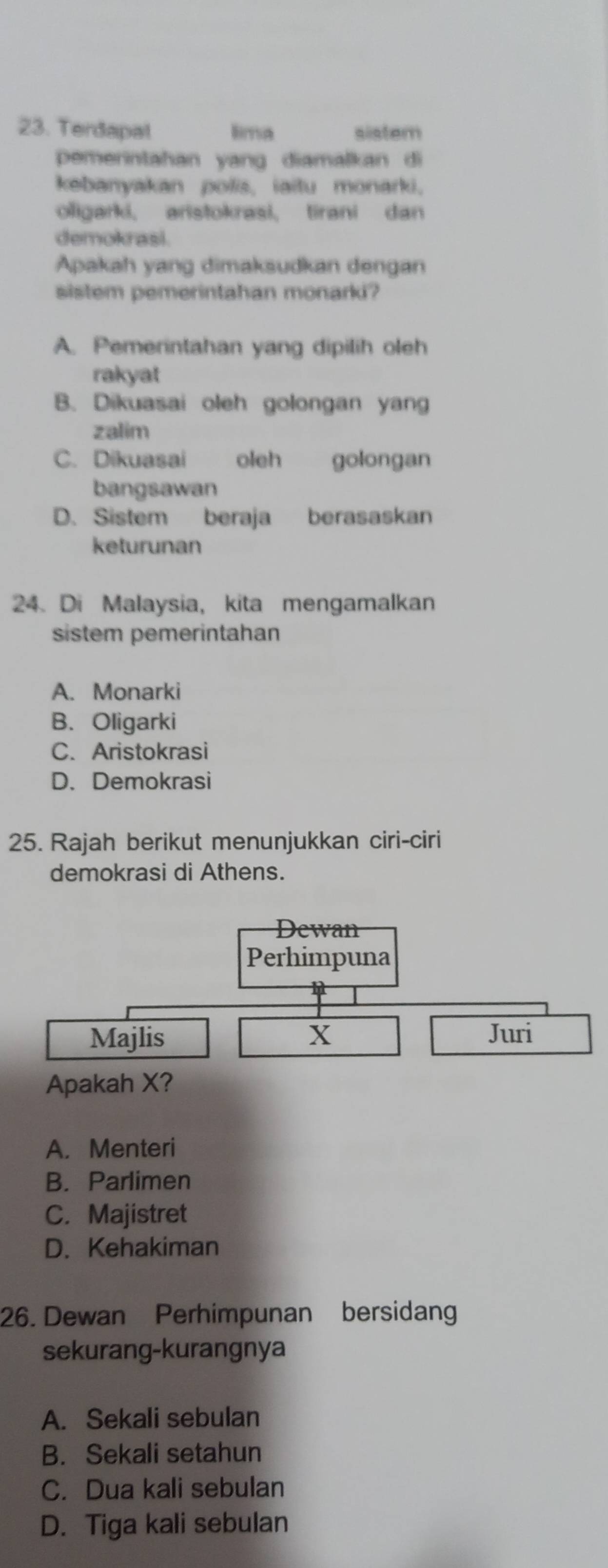 Terdapal lima sistem
pemerintahan yang diamalkan di
kebanyakan polis, iaitu monarki.
oligarki, aristokrasi, tirani dan
demokrasi
Apakah yang dimaksudkan dengan
sistem pemerintahan monarki?
A. Pemerintahan yang dipilih oleh
rakyat
B. Dikuasai oleh golongan yang
zalim
C. Dikuasai oleh golongan
bangsawan
D. Sistem beraja berasaskan
keturunan
24. Di Malaysia, kita mengamalkan
sistem pemerintahan
A. Monarki
B. Oligarki
C. Aristokrasi
D. Demokrasi
25. Rajah berikut menunjukkan ciri-ciri
demokrasi di Athens.
Dewan
Perhimpuna
Majlis X Juri
Apakah X?
A. Menteri
B. Parlimen
C. Majistret
D. Kehakiman
26. Dewan Perhimpunan bersidang
sekurang-kurangnya
A. Sekali sebulan
B. Sekali setahun
C. Dua kali sebulan
D. Tiga kali sebulan