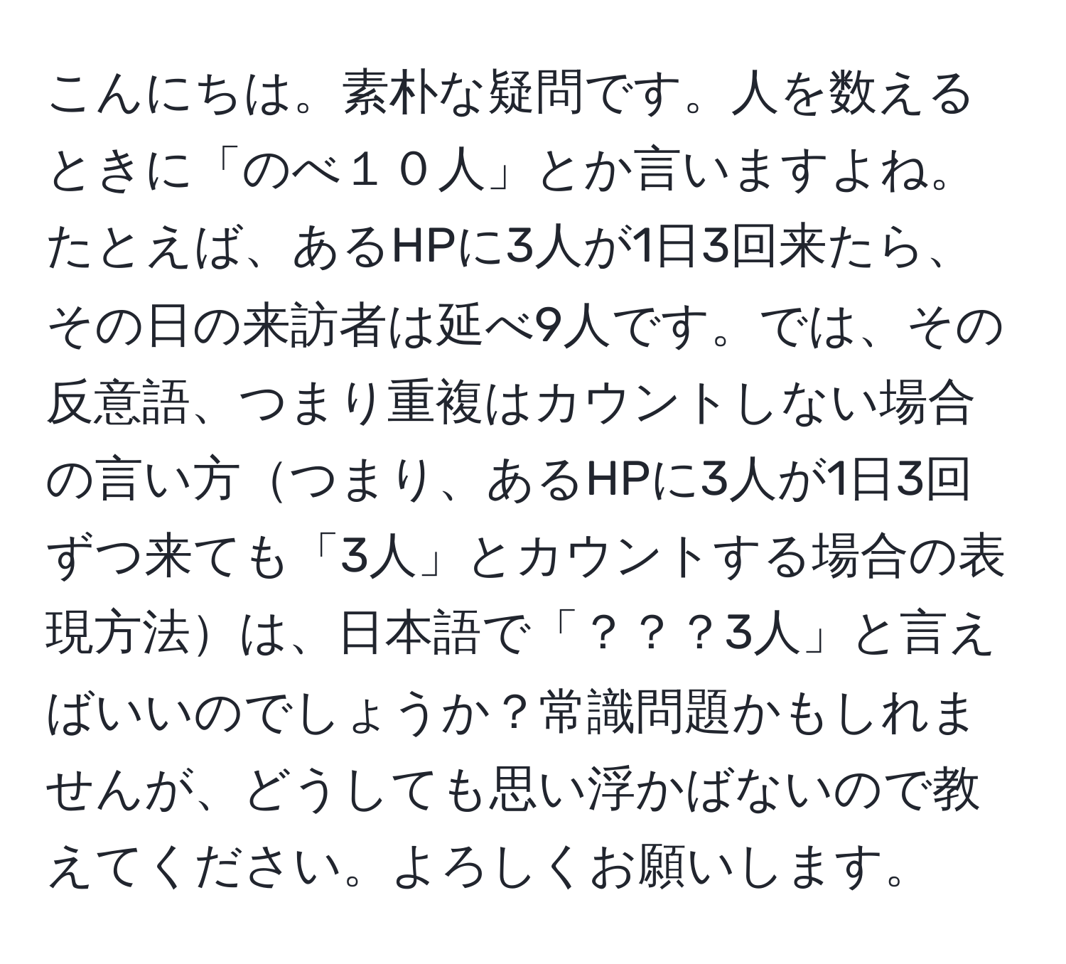 こんにちは。素朴な疑問です。人を数えるときに「のべ１０人」とか言いますよね。たとえば、あるHPに3人が1日3回来たら、その日の来訪者は延べ9人です。では、その反意語、つまり重複はカウントしない場合の言い方つまり、あるHPに3人が1日3回ずつ来ても「3人」とカウントする場合の表現方法は、日本語で「？？？3人」と言えばいいのでしょうか？常識問題かもしれませんが、どうしても思い浮かばないので教えてください。よろしくお願いします。