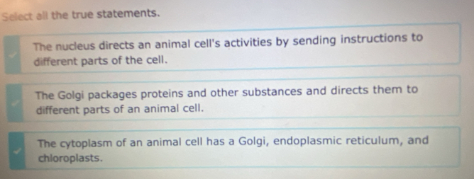 Select all the true statements.
The nucleus directs an animal cell's activities by sending instructions to
different parts of the cell.
The Golgi packages proteins and other substances and directs them to
different parts of an animal cell.
The cytoplasm of an animal cell has a Golgi, endoplasmic reticulum, and
chloroplasts.